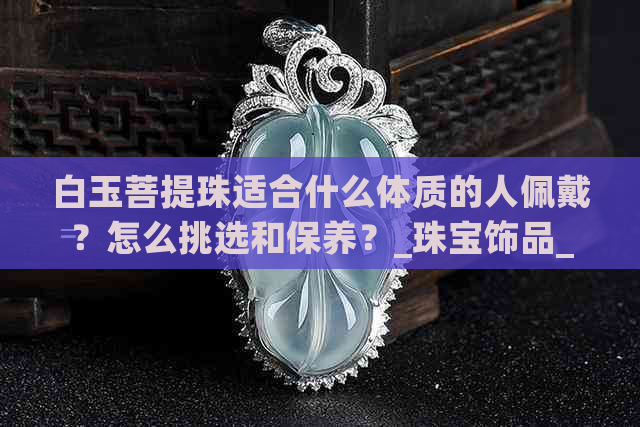 白玉菩提珠适合什么体质的人佩戴？怎么挑选和保养？_珠宝饰品_