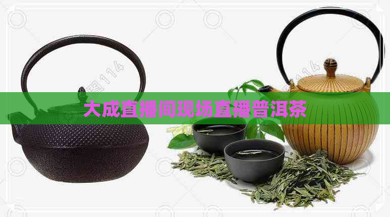 大成直播间现场直播普洱茶