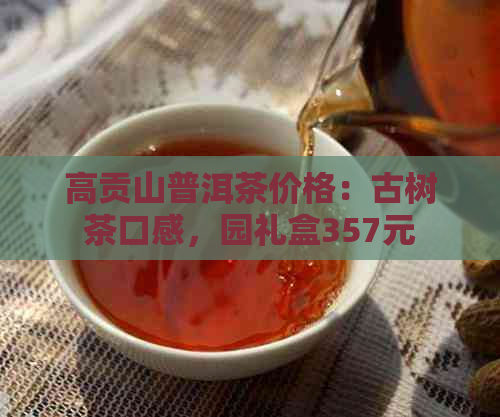 高贡山普洱茶价格：古树茶口感，园礼盒357元