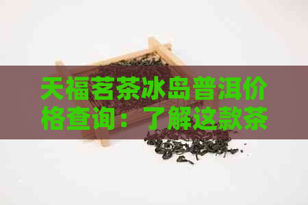 天福茗茶冰岛普洱价格查询：了解这款茶叶的市场价与品质