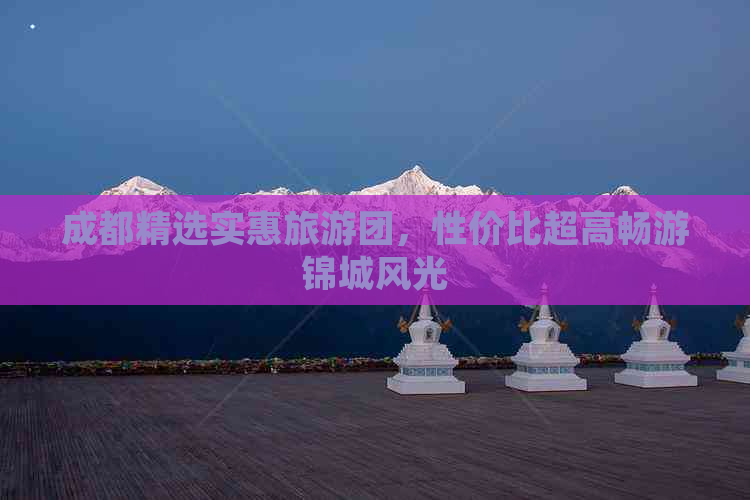 成都精选实惠旅游团，性价比超高畅游锦城风光