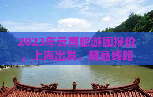 2023年云南旅游团报价，上海出发，精品线路，无购物，纯玩，低消费