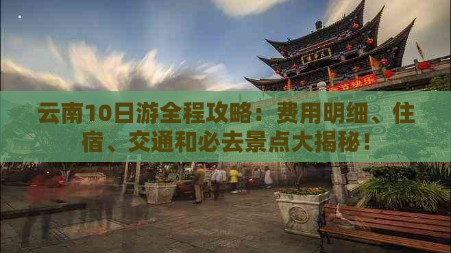 云南10日游全程攻略：费用明细、住宿、交通和必去景点大揭秘！