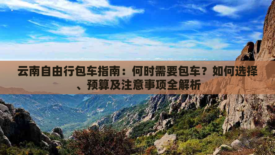 云南自由行包车指南：何时需要包车？如何选择、预算及注意事项全解析