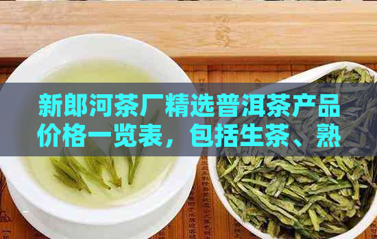 新郎河茶厂精选普洱茶产品价格一览表，包括生茶、熟茶及各年份珍藏版