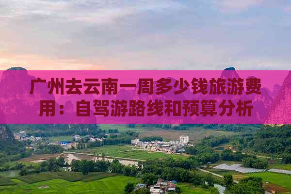 广州去云南一周多少钱旅游费用：自驾游路线和预算分析