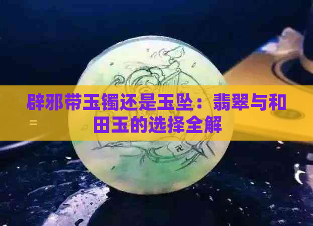 辟邪带玉镯还是玉坠：翡翠与和田玉的选择全解