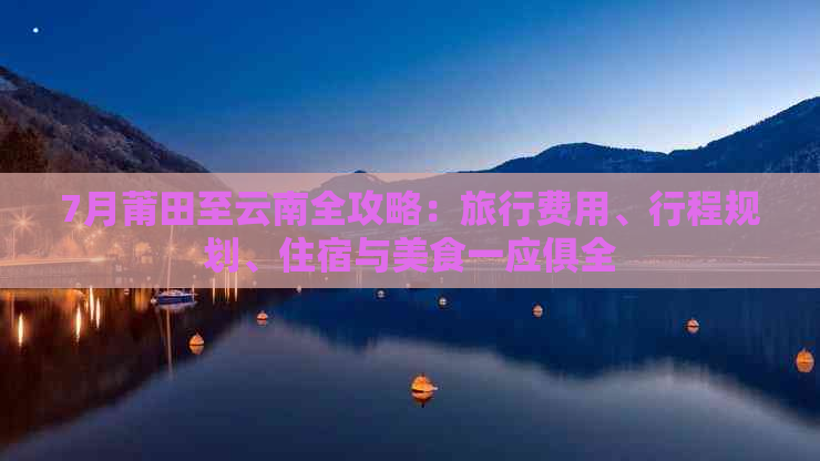 7月莆田至云南全攻略：旅行费用、行程规划、住宿与美食一应俱全