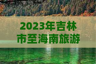 2023年吉林市至海南旅游团队报价及行程攻略大全