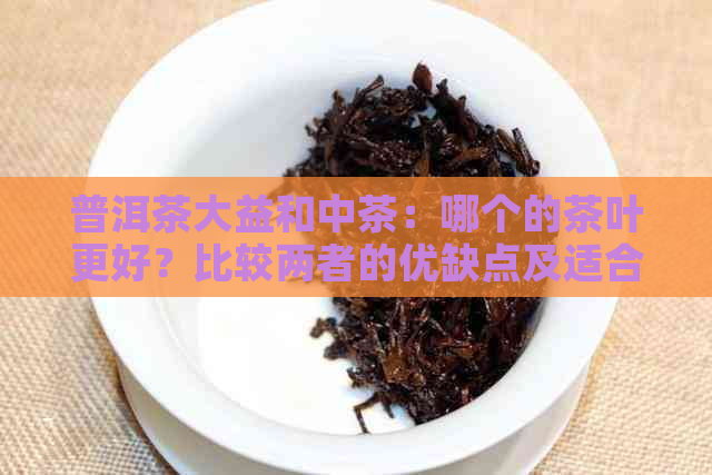 普洱茶大益和中茶：哪个的茶叶更好？比较两者的优缺点及适合的口味