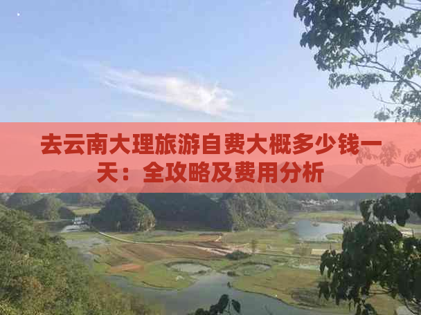 去云南大理旅游自费大概多少钱一天：全攻略及费用分析