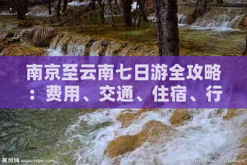 南京至云南七日游全攻略：费用、交通、住宿、行程详解，让旅行更省心！