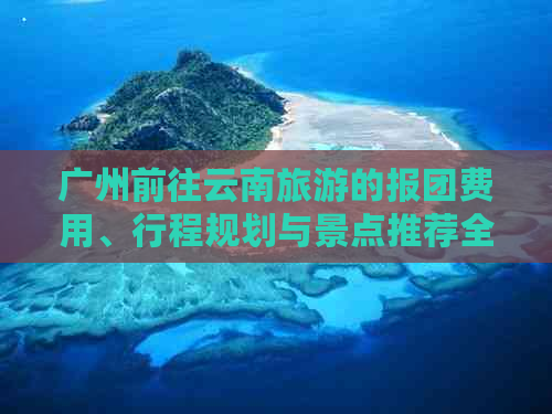 广州前往云南旅游的报团费用、行程规划与景点推荐全解析