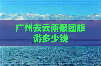 广州去云南报团旅游多少钱