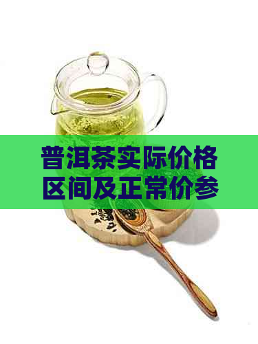 普洱茶实际价格区间及正常价参考： 普洱茶叶单价，普洱茶的一般价格.