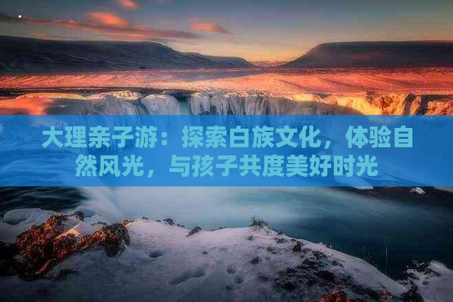 大理亲子游：探索白族文化，体验自然风光，与孩子共度美好时光