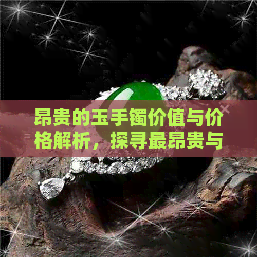 昂贵的玉手镯价值与价格解析，探寻最昂贵与最贵的玉手镯