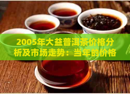 2005年大益普洱茶价格分析及市场走势：当年的价格水平、影响因素和收藏价值