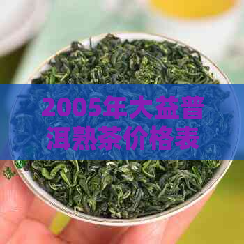 2005年大益普洱熟茶价格表全面解析：品质、产地、收藏价值一应俱全！