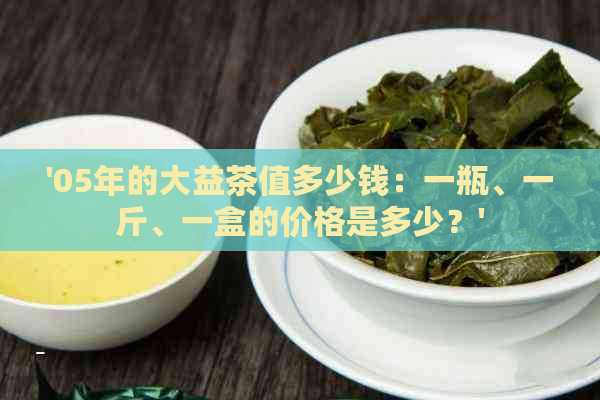 '05年的大益茶值多少钱：一瓶、一斤、一盒的价格是多少？'