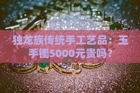 独龙族传统手工艺品：玉手镯5000元贵吗？