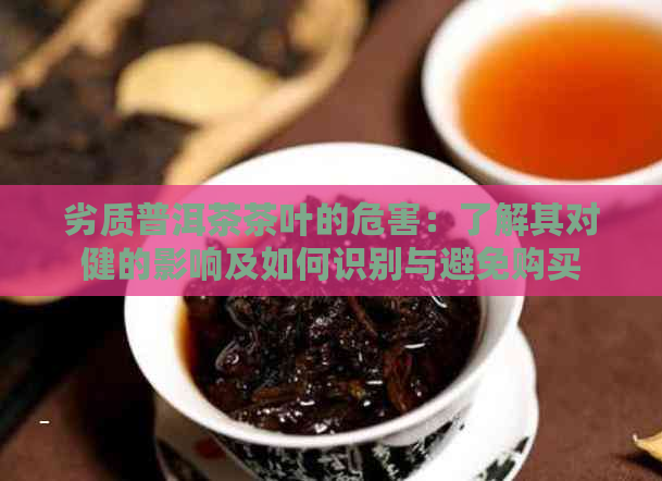 劣质普洱茶茶叶的危害：了解其对健的影响及如何识别与避免购买