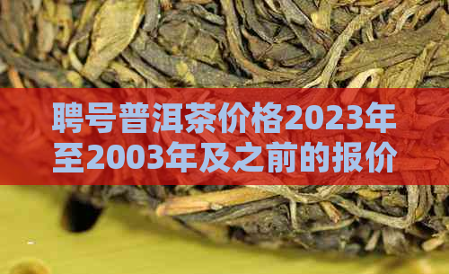 聘号普洱茶价格2023年至2003年及之前的报价汇总