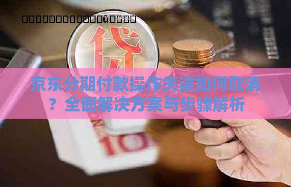 京东分期付款操作失误如何取消？全面解决方案与步骤解析