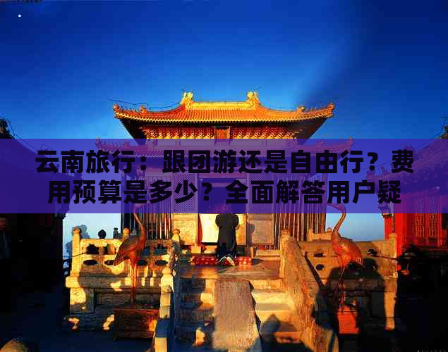 云南旅行：跟团游还是自由行？费用预算是多少？全面解答用户疑问