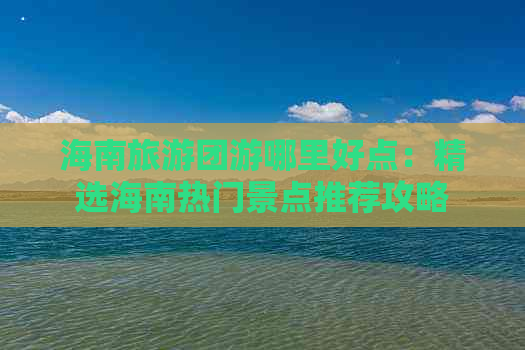 海南旅游团游哪里好点：精选海南热门景点推荐攻略