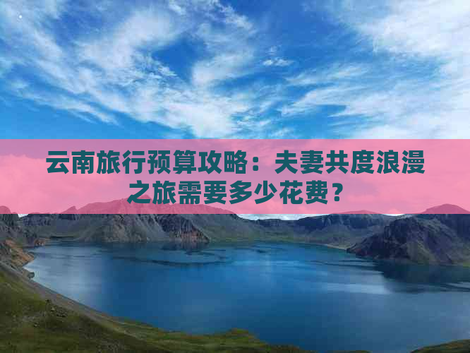 云南旅行预算攻略：夫妻共度浪漫之旅需要多少花费？