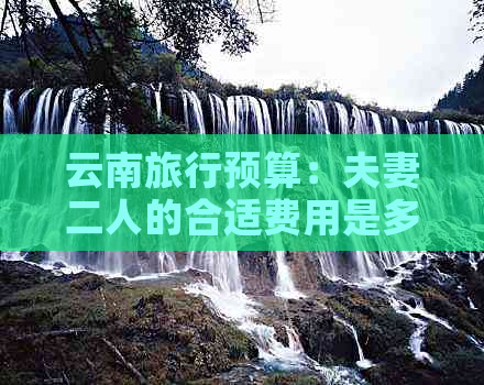 云南旅行预算：夫妻二人的合适费用是多少？包含了哪些方面的花费？