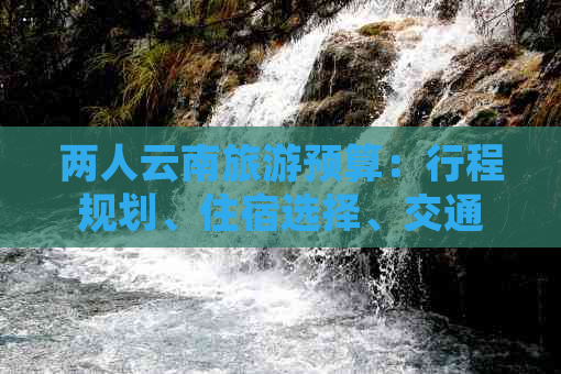 两人云南旅游预算：行程规划、住宿选择、交通费用及必备物品全方位解析