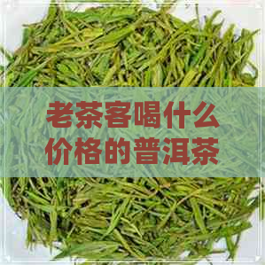 老茶客喝什么价格的普洱茶