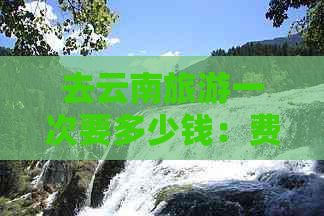 去云南旅游一次要多少钱：费用估算与实际消费