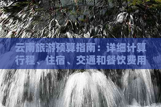 云南旅游预算指南：详细计算行程、住宿、交通和餐饮费用，助你充分准备！