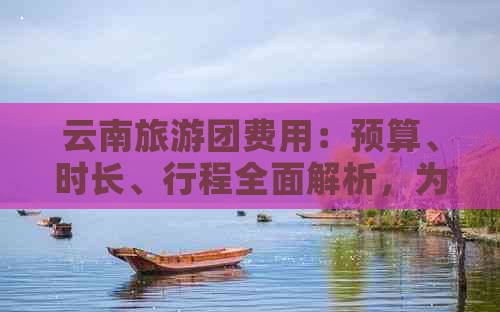 云南旅游团费用：预算、时长、行程全面解析，为您量身定制合适的旅行团