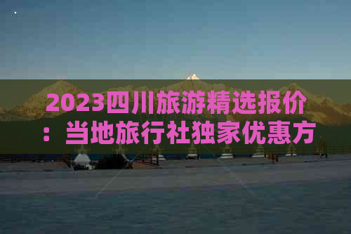 2023四川旅游精选报价：当地旅行社独家优惠方案