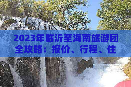 2023年临沂至海南旅游团全攻略：报价、行程、住宿及热门景点一览