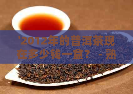 '2012年的普洱茶现在多少钱一盒？ - 熟茶价格表'