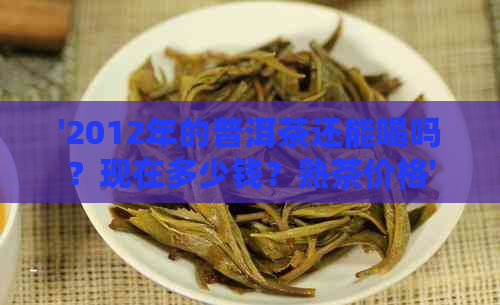 '2012年的普洱茶还能喝吗？现在多少钱？熟茶价格'