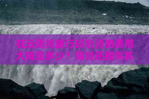 在云南找旅行规划师的费用大概是多少？同时还提供其他相关问题的解答。