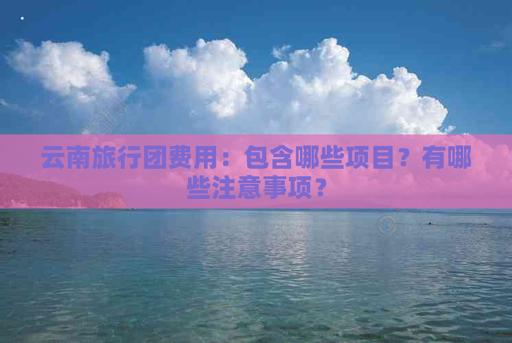 云南旅行团费用：包含哪些项目？有哪些注意事项？