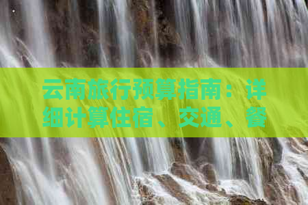 云南旅行预算指南：详细计算住宿、交通、餐饮等费用，助您轻松规划完美之旅