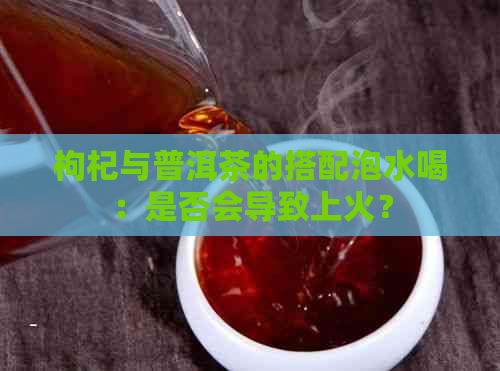 枸杞与普洱茶的搭配泡水喝：是否会导致上火？