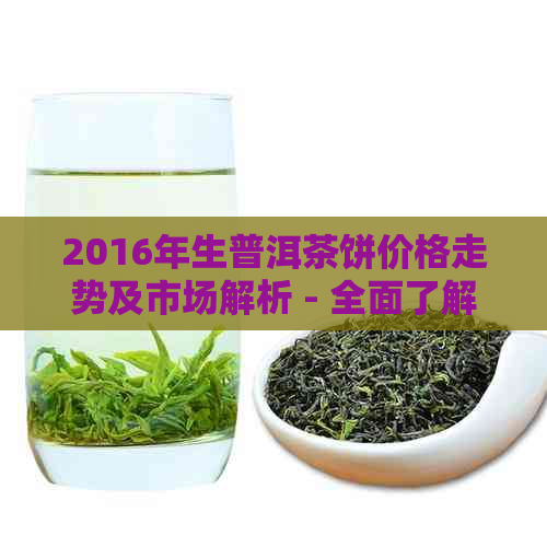 2016年生普洱茶饼价格走势及市场解析 - 全面了解普洱茶饼购买指南