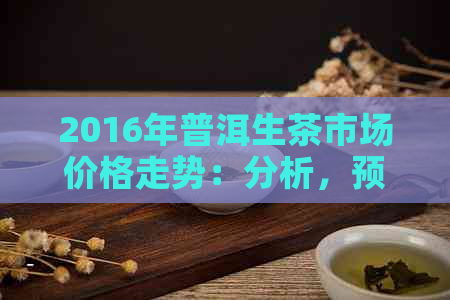 2016年普洱生茶市场价格走势：分析，预测与行业动态