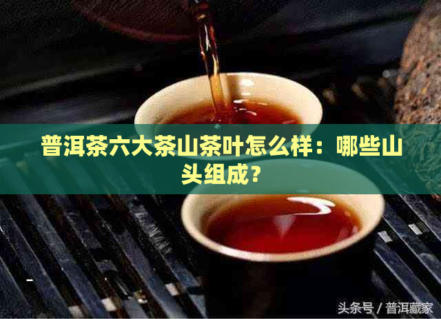 普洱茶六大茶山茶叶怎么样：哪些山头组成？