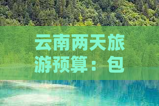 云南两天旅游预算：包括交通、住宿、餐饮和景点门票费用全面解析