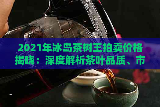 2021年冰岛茶树王拍卖价格揭晓：深度解析茶叶品质、市场趋势与收藏价值